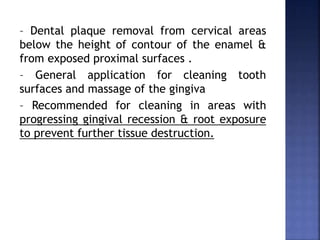 – Dental plaque removal from cervical areas
below the height of contour of the enamel &
from exposed proximal surfaces .
– General application for cleaning tooth
surfaces and massage of the gingiva
– Recommended for cleaning in areas with
progressing gingival recession & root exposure
to prevent further tissue destruction.
 