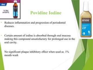 Povidine Iodine
• Reduces inflammation and progression of periodontal
diseases.
• Certain amount of iodine is absorbed through oral mucosa
making this compound unsatisfactory for prolonged use in the
oral cavity.
• No significant plaque inhibitory effect when used as 1%
mouth wash
 