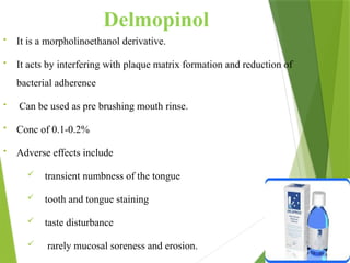 Delmopinol
• It is a morpholinoethanol derivative.
• It acts by interfering with plaque matrix formation and reduction of
bacterial adherence
• Can be used as pre brushing mouth rinse.
• Conc of 0.1-0.2%
• Adverse effects include
 transient numbness of the tongue
 tooth and tongue staining
 taste disturbance
 rarely mucosal soreness and erosion.
 
