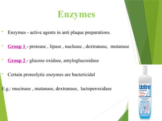 Enzymes
• Enzymes - active agents in anti plaque preparations.
• Group 1 - protease , lipase , nuclease , dextranase, mutanase
• Group 2 - glucose oxidase, amyloglucosidase
• Certain proteolytic enzymes are bactericidal
E.g.: mucinase , mutanase, dextranase, lactoperoxidase
 