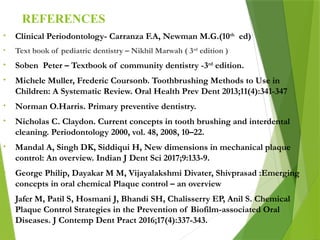 REFERENCES
• Clinical Periodontology- Carranza F.A, Newman M.G.(10th
ed)
• Text book of pediatric dentistry – Nikhil Marwah ( 3rd
edition )
• Soben Peter – Textbook of community dentistry -3rd
edition.
• Michele Muller, Frederic Coursonb. Toothbrushing Methods to Use in
Children: A Systematic Review. Oral Health Prev Dent 2013;11(4):341-347
• Norman O.Harris. Primary preventive dentistry.
• Nicholas C. Claydon. Current concepts in tooth brushing and interdental
cleaning. Periodontology 2000, vol. 48, 2008, 10–22.
• Mandal A, Singh DK, Siddiqui H, New dimensions in mechanical plaque
control: An overview. Indian J Dent Sci 2017;9:133-9.
• George Philip, Dayakar M M, Vijayalakshmi Divater, Shivprasad :Emerging
concepts in oral chemical Plaque control – an overview
• Jafer M, Patil S, Hosmani J, Bhandi SH, Chalisserry EP, Anil S. Chemical
Plaque Control Strategies in the Prevention of Biofilm-associated Oral
Diseases. J Contemp Dent Pract 2016;17(4):337-343.
 