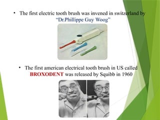 • The first electric tooth brush was invened in switzerland by
“Dr.Phillippe Guy Woog”
• The first american electrical tooth brush in US called
BROXODENT was released by Squibb in 1960
 