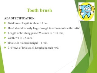 Tooth brush
ADA SPECIFICATION:
 Total brush length is about 15 cm.
 Head should be only large enough to accommodate the tufts.
 Length of brushing plane 25.4 mm to 31.8 mm,
 width 7.9 to 9.5 mm.
 Bristle or filament height 11 mm.
 2-4 rows of bristles, 5-12 tufts in each row.
15
 