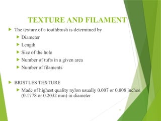 TEXTURE AND FILAMENT
 The texture of a toothbrush is determined by
 Diameter
 Length
 Size of the hole
 Number of tufts in a given area
 Number of filaments
 BRISTLES TEXTURE
 Made of highest quality nylon usually 0.007 or 0.008 inches
(0.1778 or 0.2032 mm) in diameter
17
 