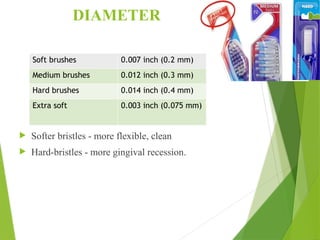 DIAMETER
 Softer bristles - more flexible, clean
 Hard-bristles - more gingival recession.
Soft brushes 0.007 inch (0.2 mm)
Medium brushes 0.012 inch (0.3 mm)
Hard brushes 0.014 inch (0.4 mm)
Extra soft 0.003 inch (0.075 mm)
 