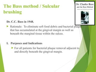 The Bass method / Sulcular
brushing
Dr. C.C. Bass in 1948.
 Rationale: To eliminate soft food debris and bacterial plaque
that has accumulated at the gingival margin as well as
beneath the marginal tissue within the sulcus.
I. Purposes and Indications
 For all patients for bacterial plaque removal adjacent to
and directly beneath the gingival margin.
 