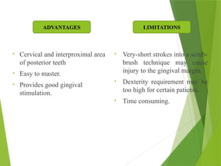 • Cervical and interproximal area
of posterior teeth
• Easy to master.
• Provides good gingival
stimulation.
• Very-short strokes into a scrub-
brush technique may cause
injury to the gingival margin.
• Dexterity requirement may be
too high for certain patients.
• Time consuming.
ADVANTAGES LIMITATIONS
 