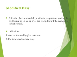 Modified Bass
 After the placement and slight vibratory – pressure motion, the
bristles are swept down over the crown toward the occlusal or
incisal surface.
 Indications:
1. As a routine oral hygiene measure.
2. For intrasulcular cleansing.
 