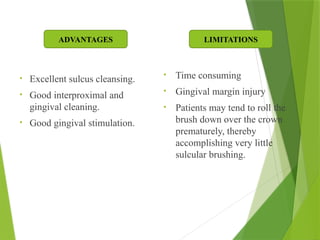 • Excellent sulcus cleansing.
• Good interproximal and
gingival cleaning.
• Good gingival stimulation.
• Time consuming
• Gingival margin injury
• Patients may tend to roll the
brush down over the crown
prematurely, thereby
accomplishing very little
sulcular brushing.
LIMITATIONS
ADVANTAGES
 