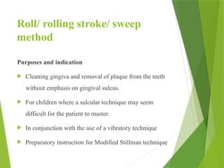 Roll/ rolling stroke/ sweep
method
Purposes and indication
 Cleaning gingiva and removal of plaque from the teeth
without emphasis on gingival sulcus.
 For children where a sulcular technique may seem
difficult for the patient to master.
 In conjunction with the use of a vibratory technique
 Preparatory instruction for Modified Stillman technique
 