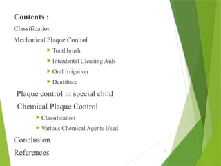 3
Contents :
Classification
Mechanical Plaque Control
 Toothbrush
 Interdental Cleaning Aids
 Oral Irrigation
 Dentifrice
Plaque control in special child
Chemical Plaque Control
 Classification
 Various Chemical Agents Used
Conclusion
References
 