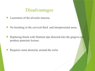 Disadvantages
 Laceration of the alveolar mucosa.
 No brushing in the cervical third and interproximal areas.
 Replacing brush with filament tips directed into the gingiva can
produce punctate lesions.
 Requires some dexterity around the wrist.
 