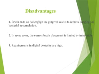 Disadvantages
1. Brush ends do not engage the gingival sulcus to remove subgingival
bacterial accumulation.
2. In some areas, the correct brush placement is limited or impossible
3. Requirements in digital dexterity are high.
 