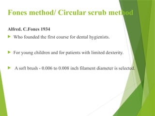 Fones method/ Circular scrub method
Alfred. C.Fones 1934
 Who founded the first course for dental hygienists.
 For young children and for patients with limited dexterity.
 A soft brush - 0.006 to 0.008 inch filament diameter is selected.
 