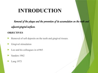 4
INTRODUCTION
Removal of the plaque and the prevention of its accumulation on the teeth and
adjacent gingival surfaces.
OBJECTIVES
 Removal of soft deposits on the teeth and gingival tissues.
 Gingival stimulation
 Loe and his colleagues in n1965
 Sanders 1962
 Lang 1973
 