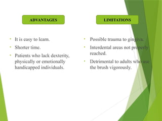• It is easy to learn.
• Shorter time.
• Patients who lack dexterity,
physically or emotionally
handicapped individuals.
• Possible trauma to gingiva.
• Interdental areas not properly
reached.
• Detrimental to adults who use
the brush vigorously.
ADVANTAGES LIMITATIONS
 