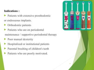 Indications :
 Patients with extensive prosthodontic
or endosseous implants.
 Orthodontic patients
 Patients who are on periodontal
maintenance / supportive periodontal therapy
 Poor manual dexterity
 Hospitalized or institutional patients
 Parental brushing of children's teeth
 Patients who are poorly motivated.
44
 