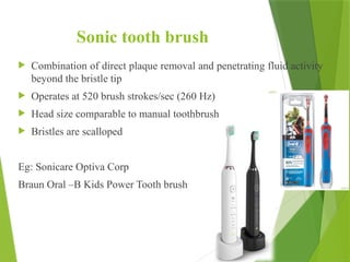 Sonic tooth brush
 Combination of direct plaque removal and penetrating fluid activity
beyond the bristle tip
 Operates at 520 brush strokes/sec (260 Hz)
 Head size comparable to manual toothbrush
 Bristles are scalloped
Eg: Sonicare Optiva Corp
Braun Oral –B Kids Power Tooth brush
48
 