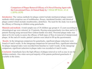 Introduction: The various methods for plaque control include mechanical plaque control
methods which comprises use of toothbrushes, flosses, interdental brushes, and chemical
plaque control which includes mouthwashes, dentrifices. The need for the study was to prove
the efficacy of flossing in children using gumchucks.
Materials and methods: A total sample size of 24 children age groups 6–12 years according to
chronological age were selected. In 12 patients, flossing using gumchucks was done and in 12
patients flossing using unwaxed floss without handle was done. Proximal plaque index was
taken at 0,2,4,6 weeks to assess the efficacy of both types of floss in removal of interproximal
plaque. At the end of 6 weeks, patient’s parents were asked to fill up the questionnaire.
Results: In the intragroup comparison for gumchucks, significant plaque reductions were
found at 4 and 6 weeks. In the intragroup comparison for unwaxed floss, significant reduction
for plaque marginal index were recorded from baseline to 2 and 4 weeks. In the intergroup
comparison, significant reduction in plaque index was recorded at 4 and 6 weeks.
Conclusion: Gumchucks have the high efficacy of plaque removal as well as easy in use for
children routinely. Also when surveyed majority of the patents preferred gumchucks if
available in the stores.
56
Comparison of Plaque Removal Efficacy of A Novel Flossing Agent with
the Conventional Floss: A Clinical Study by 1 Shital DP Kiran, et al
( 2019) IJCPD
 