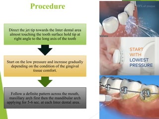 Procedure
65
Follow a definite pattern across the mouth,
maxillary arch first then the mandibular arch
applying for 5-6 sec. at each Inter dental area.
Start on the low pressure and increase gradually
depending on the condition of the gingival
tissue comfort.
Direct the jet tip towards the Inter dental area
almost touching the tooth surface hold tip at
right angle to the long axis of the tooth
 