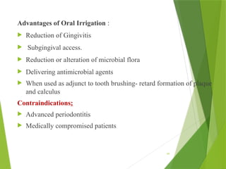 Advantages of Oral Irrigation :
 Reduction of Gingivitis
 Subgingival access.
 Reduction or alteration of microbial flora
 Delivering antimicrobial agents
 When used as adjunct to tooth brushing- retard formation of plaque
and calculus
Contraindications:
 Advanced periodontitis
 Medically compromised patients
66
 