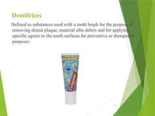 67
Dentifrices
Defined as substances used with a tooth brush for the purpose of
removing dental plaque, material alba debris and for applying
specific agents to the tooth surfaces for preventive or therapeutic
purposes.
 