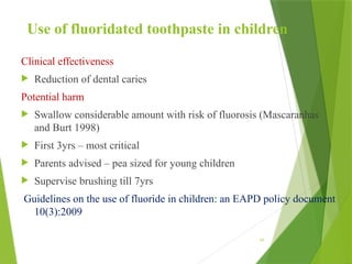 Use of fluoridated toothpaste in children
Clinical effectiveness
 Reduction of dental caries
Potential harm
 Swallow considerable amount with risk of fluorosis (Mascaranhas
and Burt 1998)
 First 3yrs – most critical
 Parents advised – pea sized for young children
 Supervise brushing till 7yrs
Guidelines on the use of fluoride in children: an EAPD policy document
10(3):2009
69
 