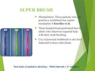 73
SUPER BRUSH
 Manipulation: Those patients who can
position a toothbrush but cannot
manipulate it Kaschke et al.
 Three-headed brush performed best for
adults who otherwise required help
with their tooth brushing
 Use of powered toothbrush is also best
indicated in these individuals.
Text book of pediatric dentistry – Nikhil Marwah ( 3rd
edition )
 