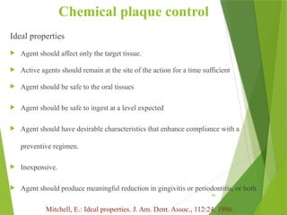 84
Chemical plaque control
Ideal properties
 Agent should affect only the target tissue.
 Active agents should remain at the site of the action for a time sufficient
 Agent should be safe to the oral tissues
 Agent should be safe to ingest at a level expected
 Agent should have desirable characteristics that enhance compliance with a
preventive regimen.
 Inexpensive.
 Agent should produce meaningful reduction in gingivitis or periodontitis, or both.
Mitchell, E.: Ideal properties. J. Am. Dent. Assoc., 112:24, 1986.
 