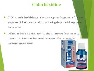 88
Chlorhexidine
 CHX, an antimicrobial agent that can suppress the growth of mutans
streptococci, has been considered as having the potential to prevent
dental caries.
 Defined as the ability of an agent to bind to tissue surfaces and to be
released over time to deliver an adequate dose of active principle
ingredient against caries
 