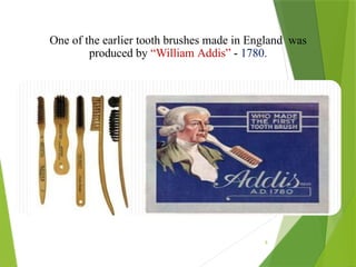 9
One of the earlier tooth brushes made in England was
produced by “William Addis” - 1780.
 