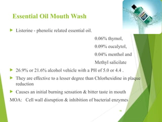 98
Essential Oil Mouth Wash
 Listerine - phenolic related essential oil.
0.06% thymol,
0.09% eucalytol,
0.04% menthol and
Methyl salicilate
 26.9% or 21.6% alcohol vehicle with a PH of 5.0 or 4.4 .
 They are effective to a lesser degree than Chlorhexidine in plaque
reduction
 Causes an initial burning sensation & bitter taste in mouth
MOA: Cell wall disruption & inhibition of bacterial enzymes
 