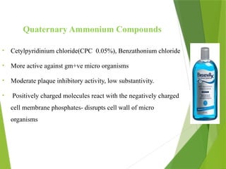 Quaternary Ammonium Compounds
• Cetylpyridinium chloride(CPC 0.05%), Benzathonium chloride
• More active against gm+ve micro organisms
• Moderate plaque inhibitory activity, low substantivity.
• Positively charged molecules react with the negatively charged
cell membrane phosphates- disrupts cell wall of micro
organisms
 
