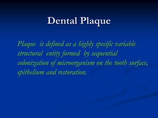 Dental Plaque
Plaque is defined as a highly specific variable
structural entity formed by sequential
colonization of microorganism on the tooth surface,
epithelium and restoration.
 