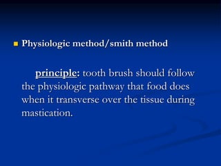  Physiologic method/smith method
principle: tooth brush should follow
the physiologic pathway that food does
when it transverse over the tissue during
mastication.
 