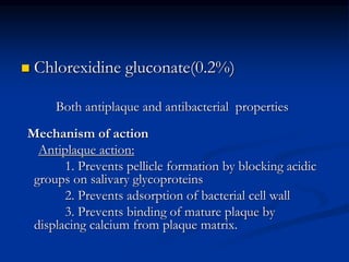  Chlorexidine gluconate(0.2%)
Both antiplaque and antibacterial properties
Mechanism of action
Antiplaque action:
1. Prevents pellicle formation by blocking acidic
groups on salivary glycoproteins
2. Prevents adsorption of bacterial cell wall
3. Prevents binding of mature plaque by
displacing calcium from plaque matrix.
 
