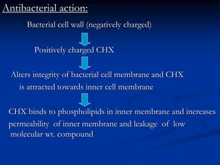 Antibacterial action:
Bacterial cell wall (negatively charged)
Positively charged CHX
Alters integrity of bacterial cell membrane and CHX
is attracted towards inner cell membrane
CHX binds to phospholipids in inner membrane and increases
permeability of inner membrane and leakage of low
molecular wt. compound
 
