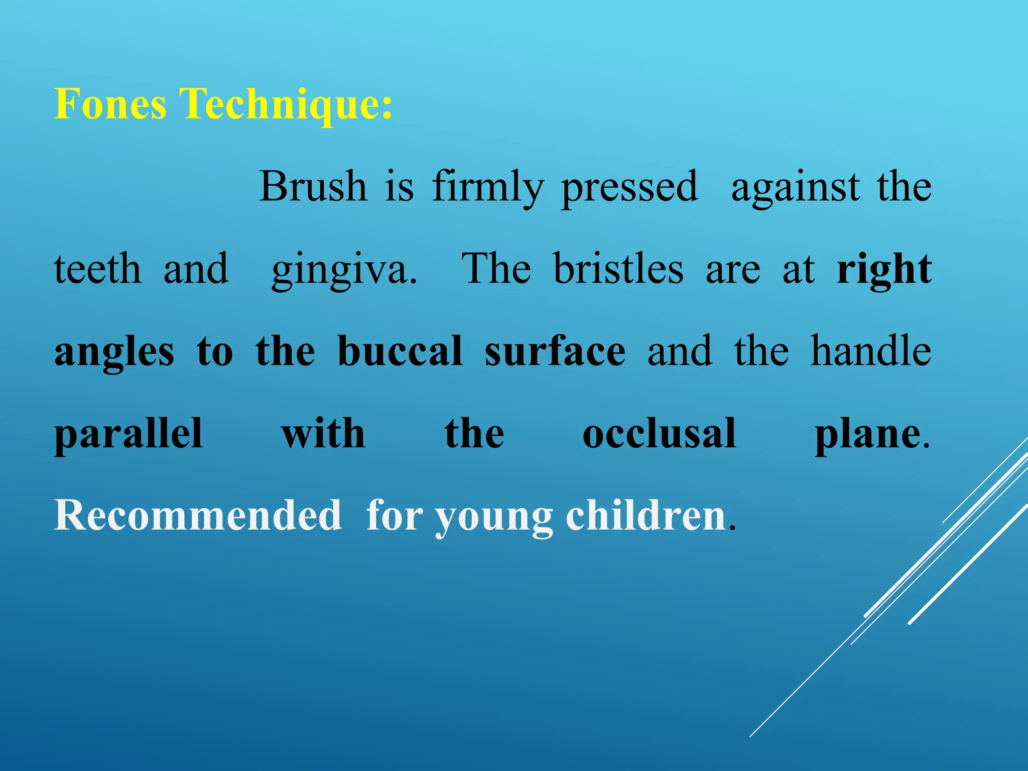 Fones Technique:
Brush is firmly pressed against the
teeth and gingiva. The bristles are at right
angles to the buccal surface and the handle
parallel with the occlusal plane.
Recommended for young children.
 