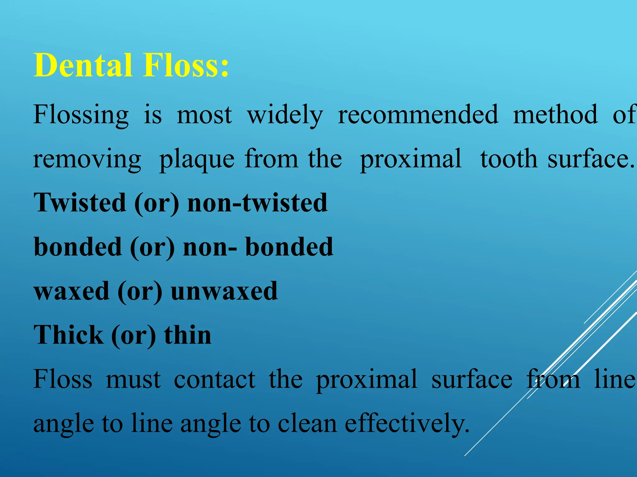 Dental Floss:
Flossing is most widely recommended method of
removing plaque from the proximal tooth surface.
Twisted (or) non-twisted
bonded (or) non- bonded
waxed (or) unwaxed
Thick (or) thin
Floss must contact the proximal surface from line
angle to line angle to clean effectively.
 