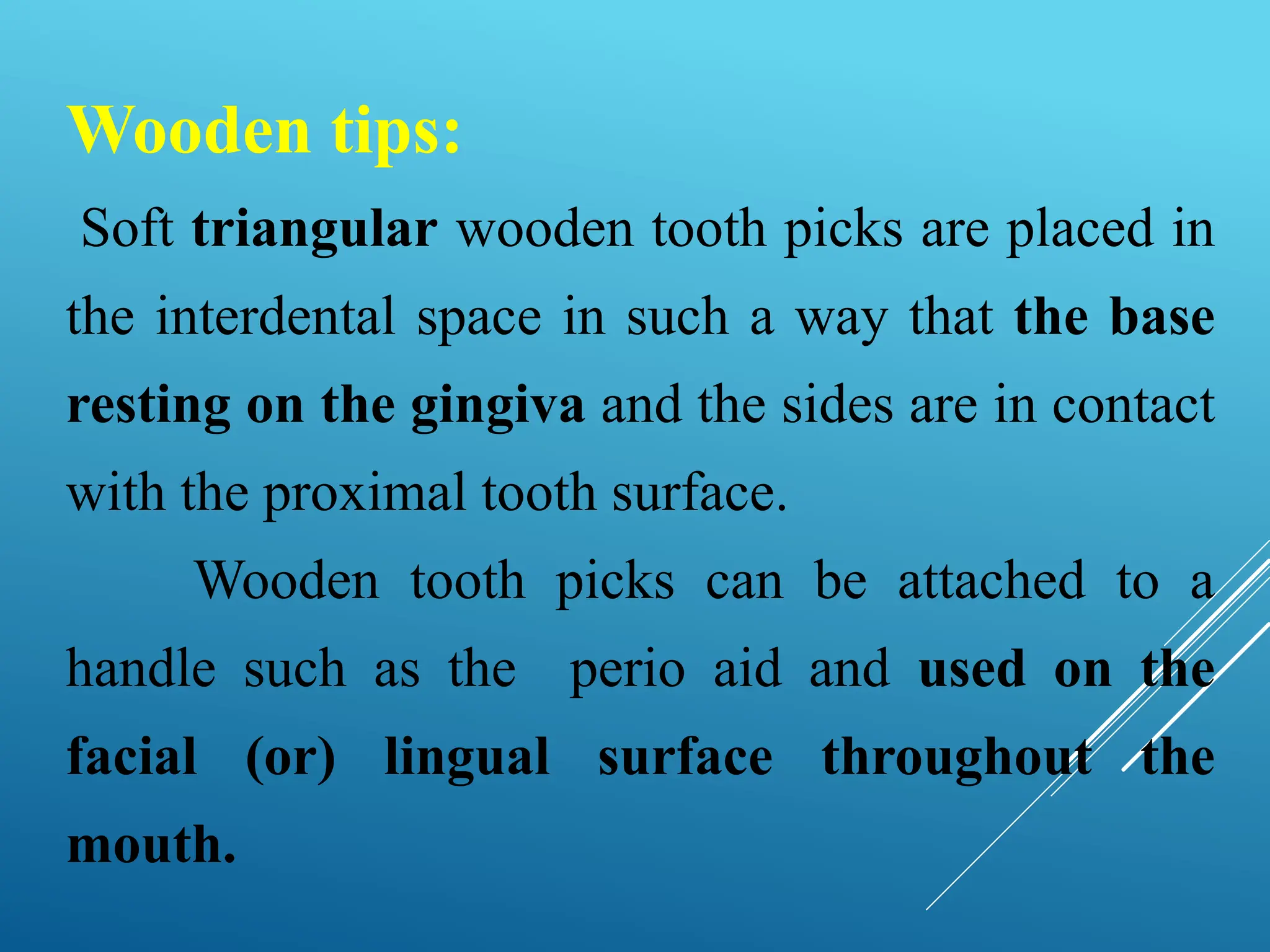 Wooden tips:
Soft triangular wooden tooth picks are placed in
the interdental space in such a way that the base
resting on the gingiva and the sides are in contact
with the proximal tooth surface.
Wooden tooth picks can be attached to a
handle such as the perio aid and used on the
facial (or) lingual surface throughout the
mouth.
 