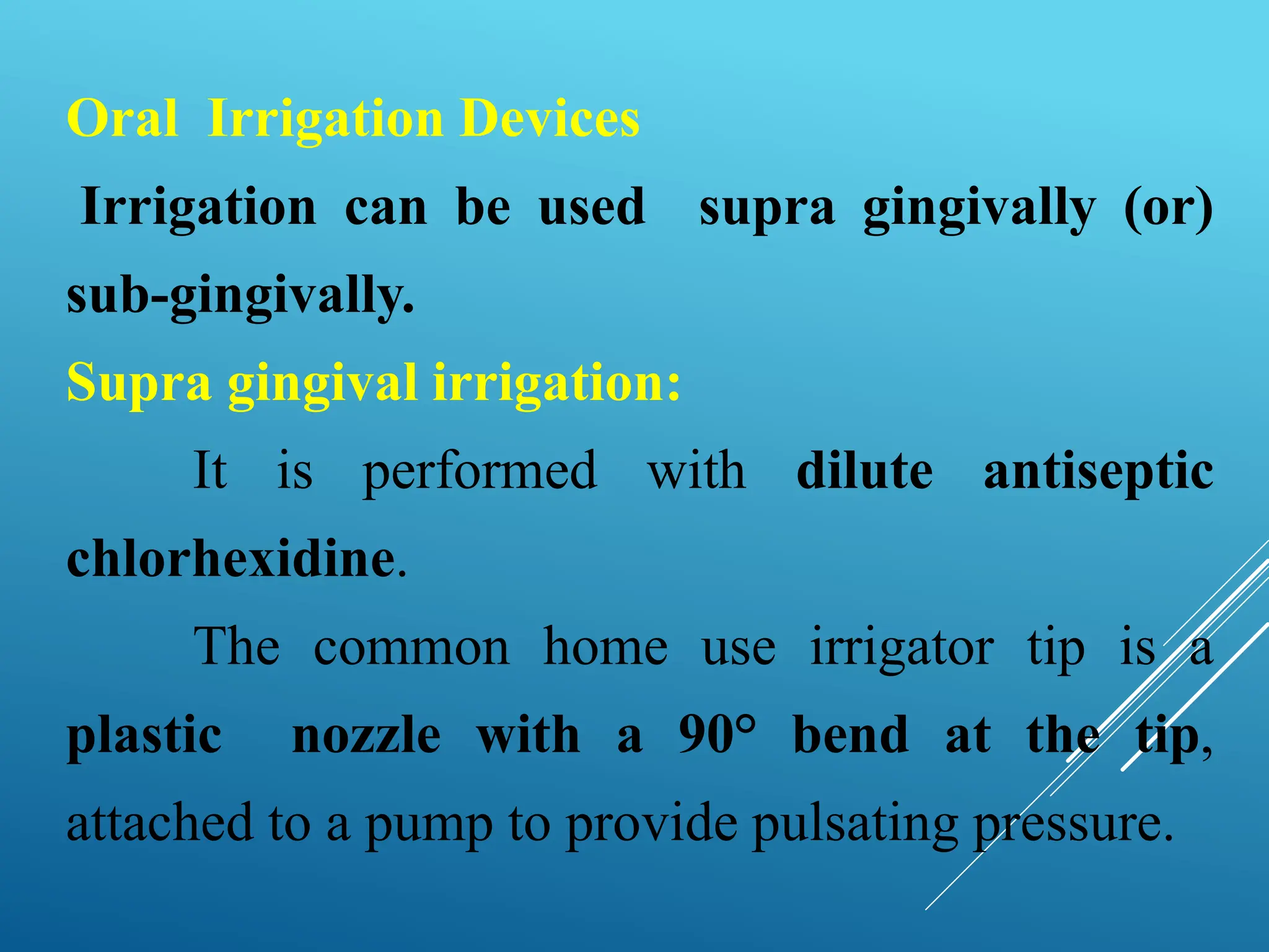 Oral Irrigation Devices
Irrigation can be used supra gingivally (or)
sub-gingivally.
Supra gingival irrigation:
It is performed with dilute antiseptic
chlorhexidine.
The common home use irrigator tip is a
plastic nozzle with a 90° bend at the tip,
attached to a pump to provide pulsating pressure.
 