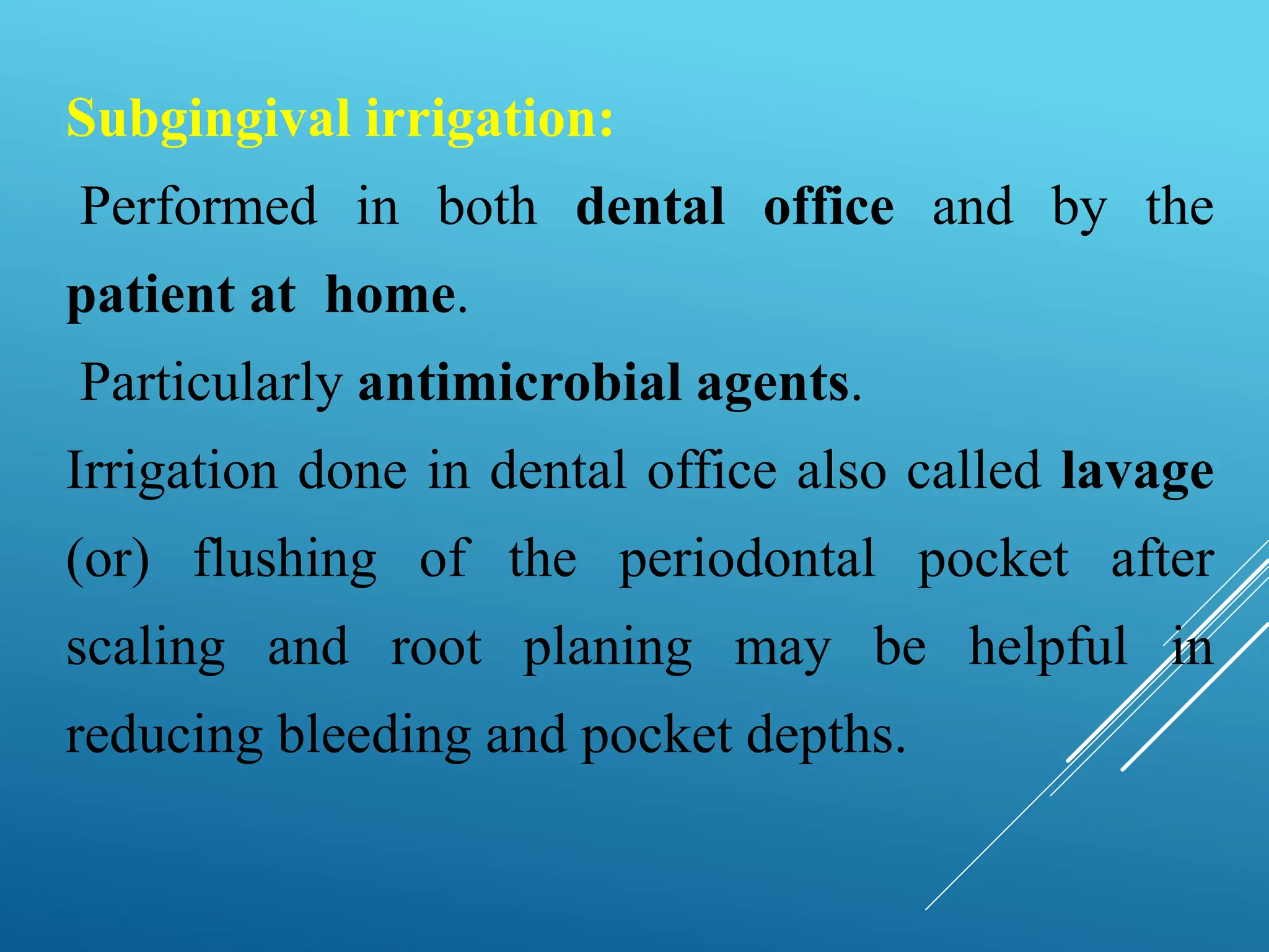 Subgingival irrigation:
Performed in both dental office and by the
patient at home.
Particularly antimicrobial agents.
Irrigation done in dental office also called lavage
(or) flushing of the periodontal pocket after
scaling and root planing may be helpful in
reducing bleeding and pocket depths.
 