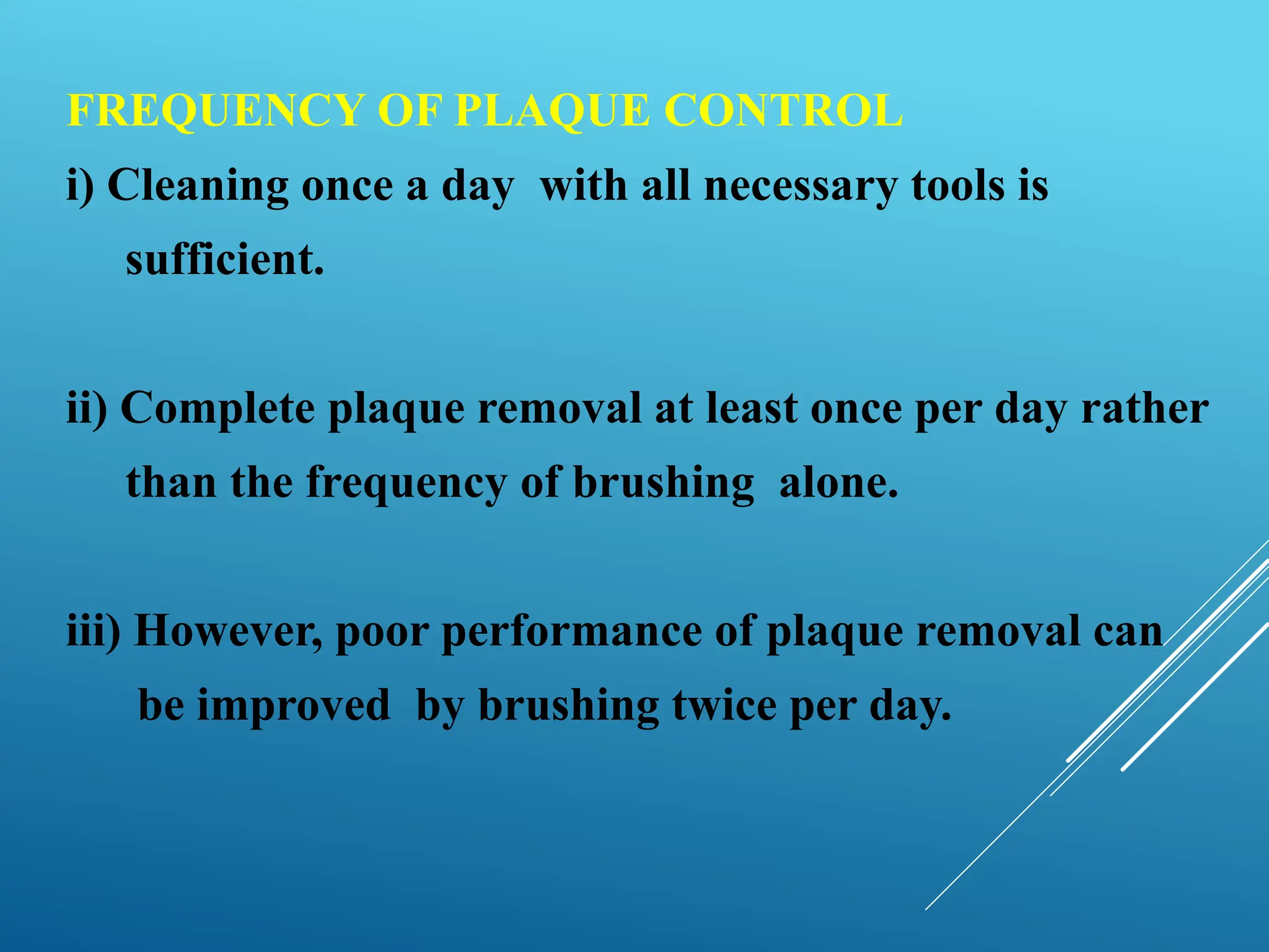 FREQUENCY OF PLAQUE CONTROL
i) Cleaning once a day with all necessary tools is
sufficient.
ii) Complete plaque removal at least once per day rather
than the frequency of brushing alone.
iii) However, poor performance of plaque removal can
be improved by brushing twice per day.
 