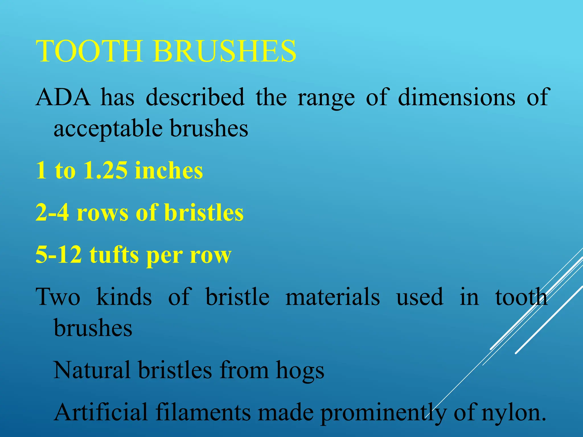 TOOTH BRUSHES
ADA has described the range of dimensions of
acceptable brushes
1 to 1.25 inches
2-4 rows of bristles
5-12 tufts per row
Two kinds of bristle materials used in tooth
brushes
Natural bristles from hogs
Artificial filaments made prominently of nylon.
 