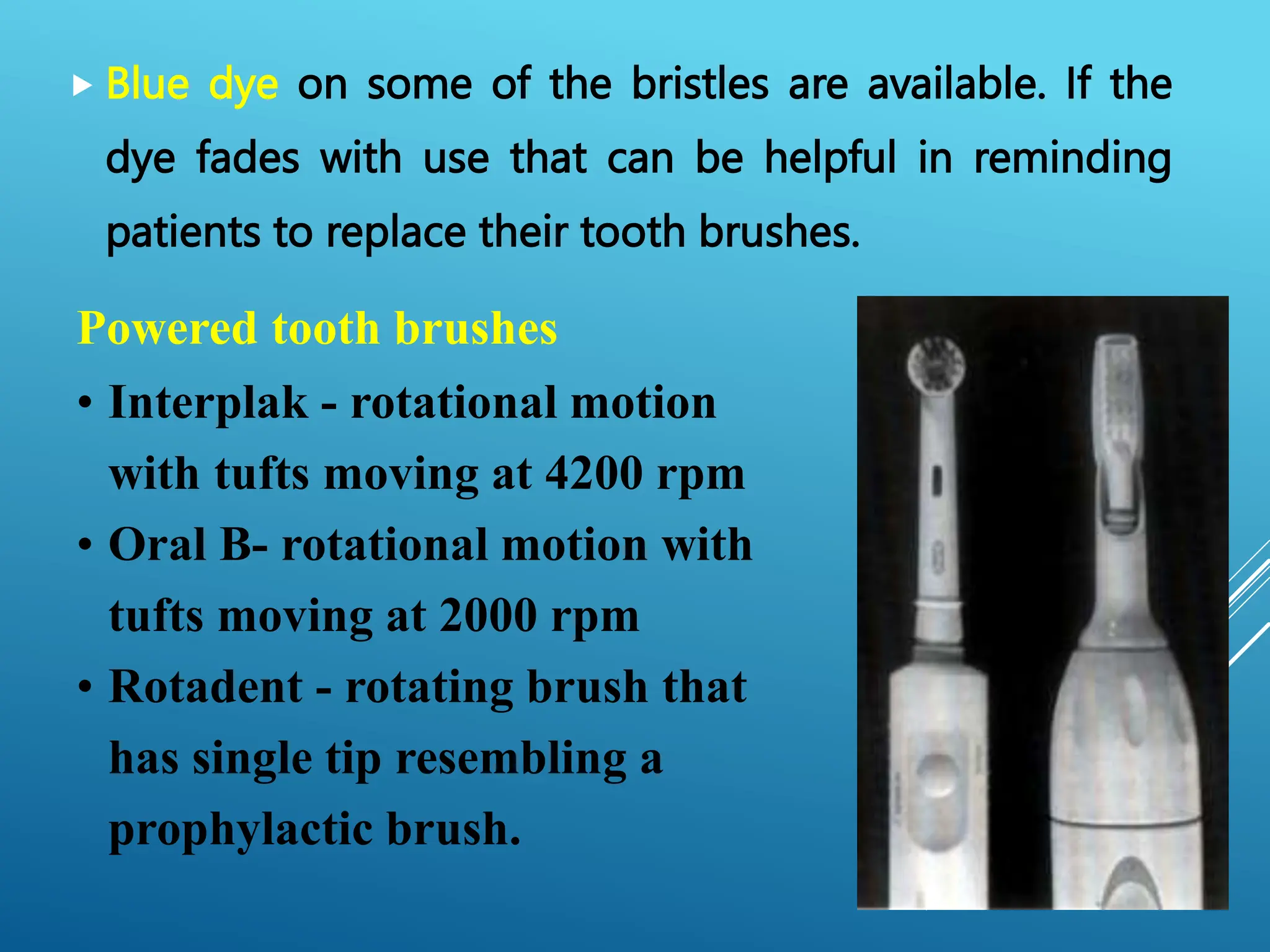  Blue dye on some of the bristles are available. If the
dye fades with use that can be helpful in reminding
patients to replace their tooth brushes.
Powered tooth brushes
• Interplak - rotational motion
with tufts moving at 4200 rpm
• Oral B- rotational motion with
tufts moving at 2000 rpm
• Rotadent - rotating brush that
has single tip resembling a
prophylactic brush.
 