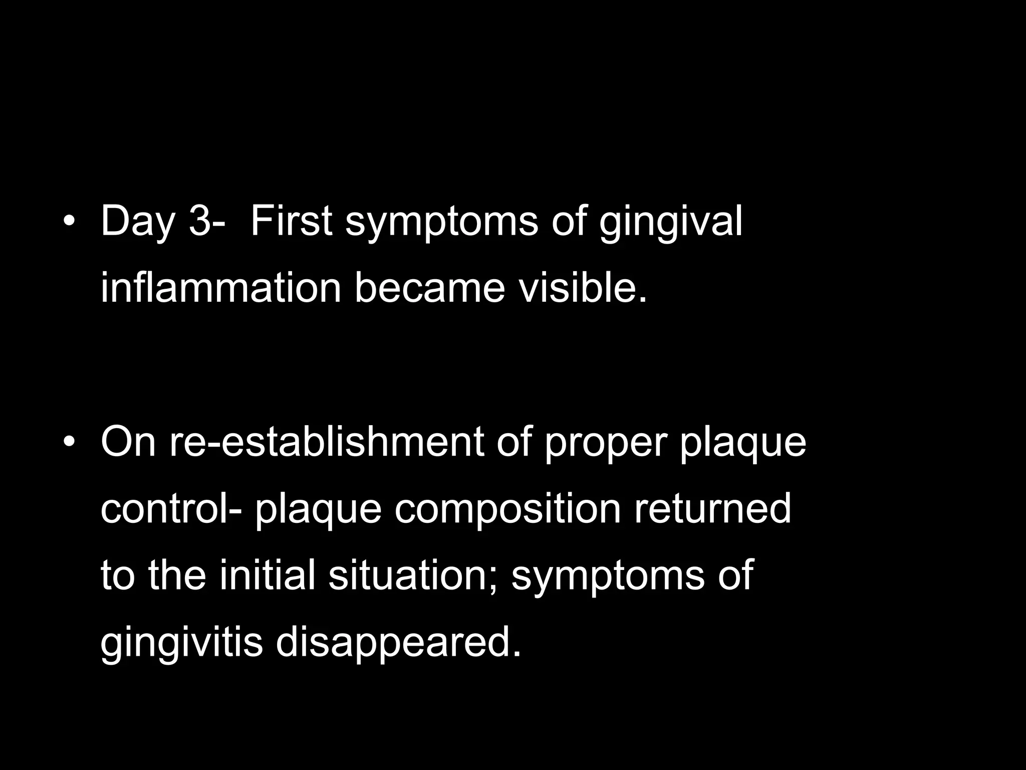 • Day 3- First symptoms of gingival
inflammation became visible.
• On re-establishment of proper plaque
control- plaque composition returned
to the initial situation; symptoms of
gingivitis disappeared.
 