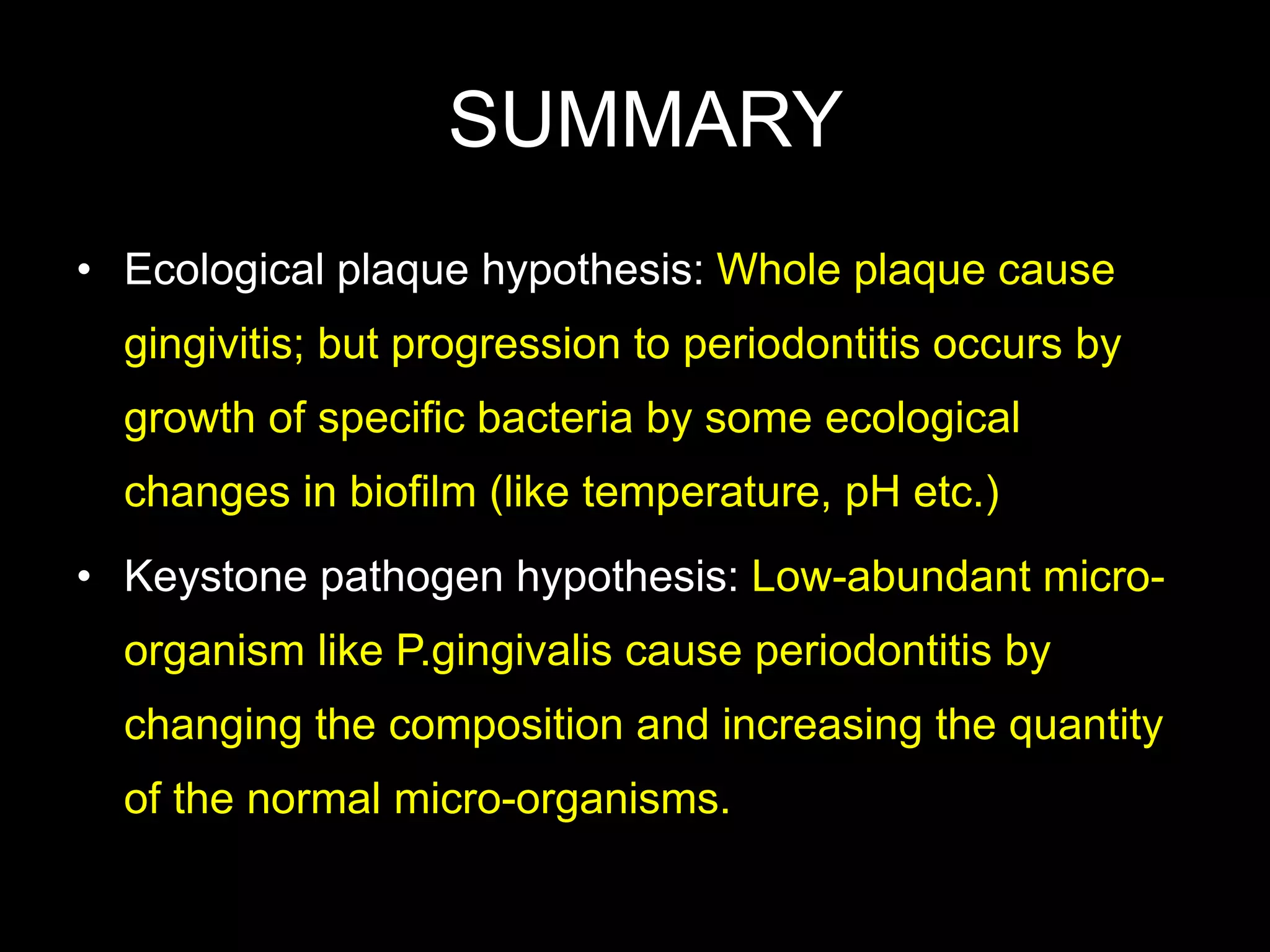 SUMMARY
• Ecological plaque hypothesis: Whole plaque cause
gingivitis; but progression to periodontitis occurs by
growth of specific bacteria by some ecological
changes in biofilm (like temperature, pH etc.)
• Keystone pathogen hypothesis: Low-abundant micro-
organism like P.gingivalis cause periodontitis by
changing the composition and increasing the quantity
of the normal micro-organisms.
 