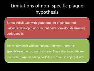 Limitations of non- specific plaque
hypothesis
Some individuals with good amount of plaque and
calculus develop gingivitis, but never develop destructive
periodontitis.
Some individuals with periodontitis demonstrate site
specificity in the pattern of disease. Some sites in mouth are
unaffected, whereas deep pockets are found in adjacent sites
 