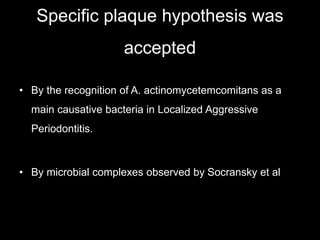 Specific plaque hypothesis was
accepted
• By the recognition of A. actinomycetemcomitans as a
main causative bacteria in Localized Aggressive
Periodontitis.
• By microbial complexes observed by Socransky et al
 