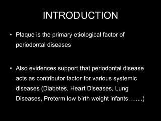 INTRODUCTION
• Plaque is the primary etiological factor of
periodontal diseases
• Also evidences support that periodontal disease
acts as contributor factor for various systemic
diseases (Diabetes, Heart Diseases, Lung
Diseases, Preterm low birth weight infants….....)
 